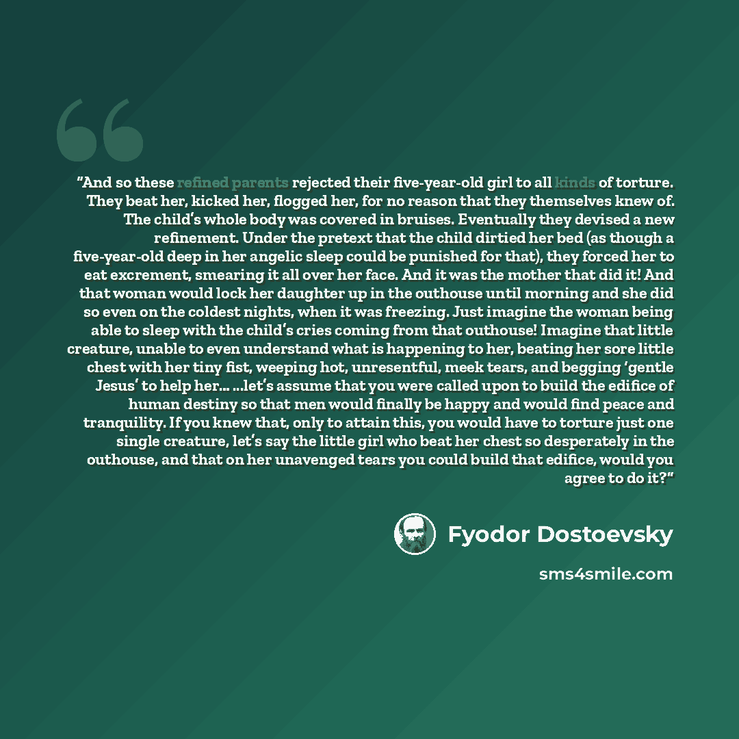 “And so these refined parents rejected their five-year-old girl to all kinds of torture. They beat her, kicked her, flogged her, for no reason that they themselves knew of. The child’s whole body was covered in bruises. Eventually they devised a new refinement. Under the pretext that the child…” quote by Fyodor Dostoevsky