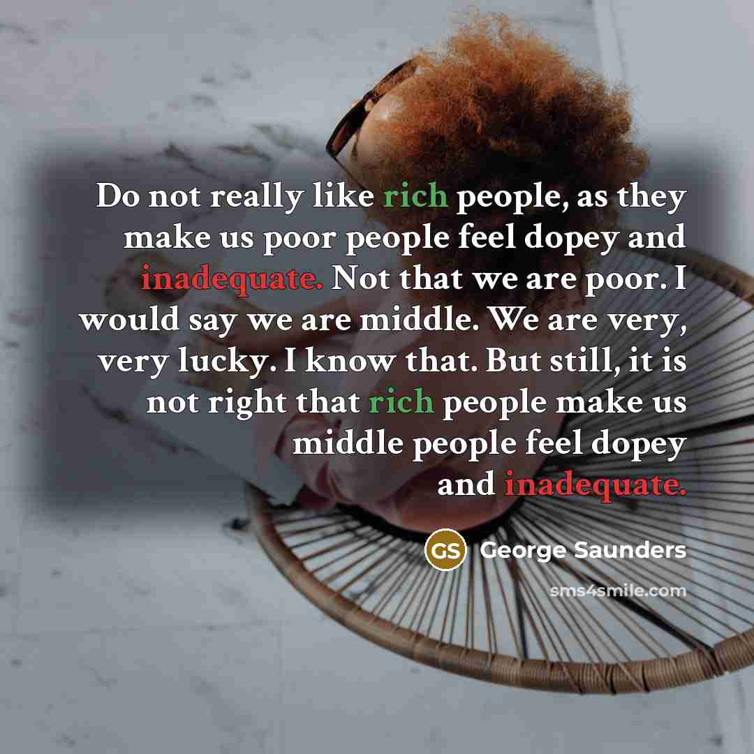 “Do not really like rich people, as they make us poor people feel dopey and inadequate. Not that we are poor. I would say we are middle. We are very, very lucky. I know that. But still, it is not right that rich people make us middle people feel dopey and inadequate.” quote by George Saunders