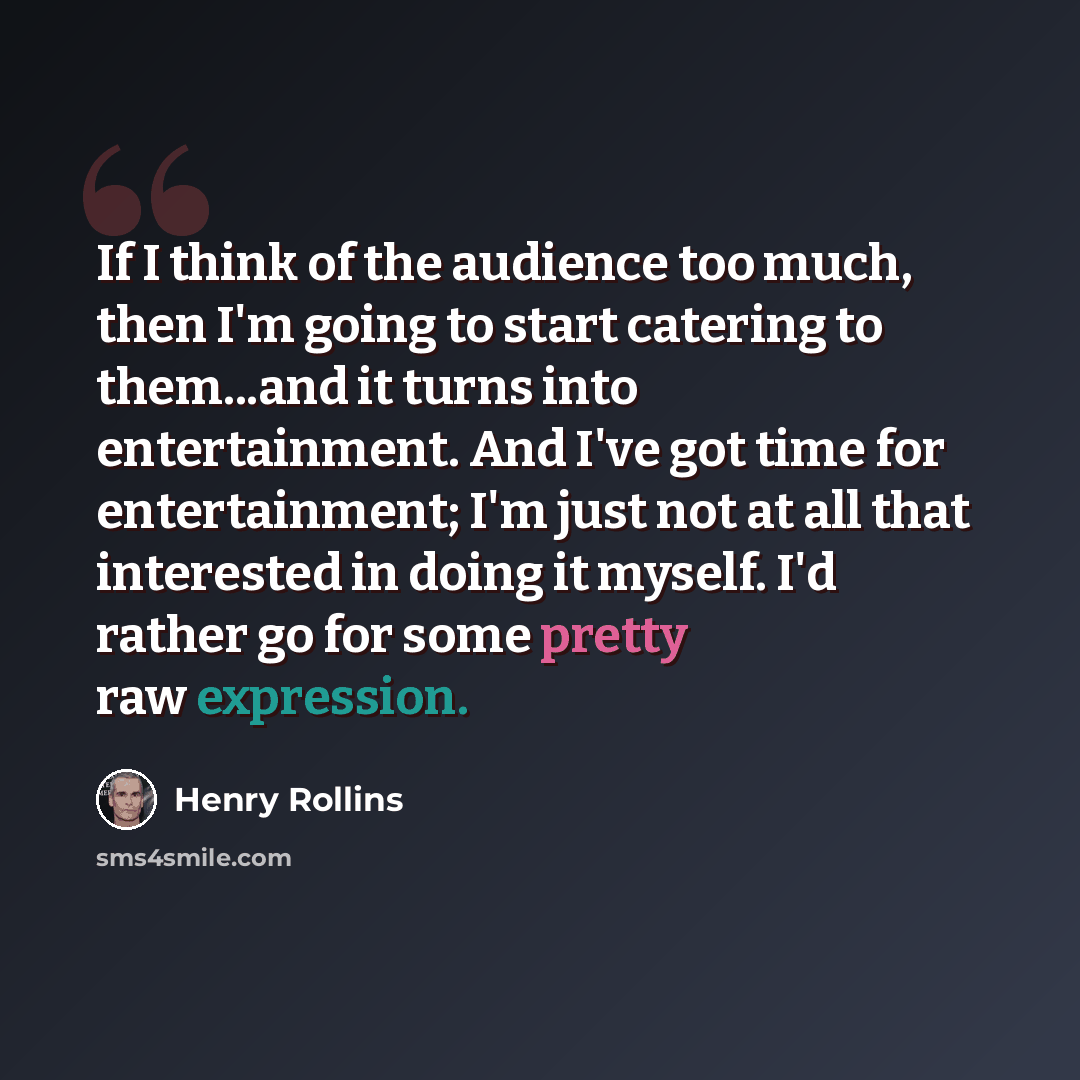“If I think of the audience too much, then I'm going to start catering to them...and it turns into entertainment. And I've got time for entertainment; I'm just not at all that interested in doing it myself. I'd rather go for some pretty raw expression.” quote by Henry Rollins