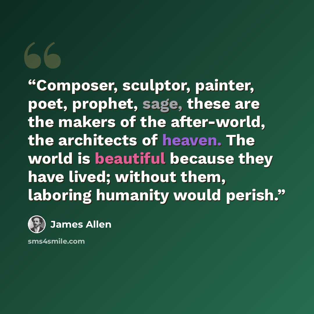 “Composer, sculptor, painter, poet, prophet, sage, these are the makers of the after-world, the architects of heaven. The world is beautiful because they have lived; without them, laboring humanity would perish.” quote by James Allen