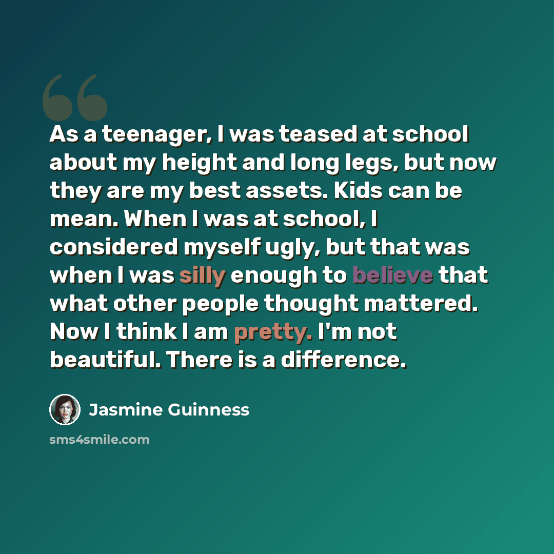 “As a teenager, I was teased at school about my height and long legs, but now they are my best assets. Kids can be mean. When I was at school, I considered myself ugly, but that was when I was silly enough to believe that what other people thought mattered. Now I think I am pretty. I'm not…” quote by Jasmine Guinness