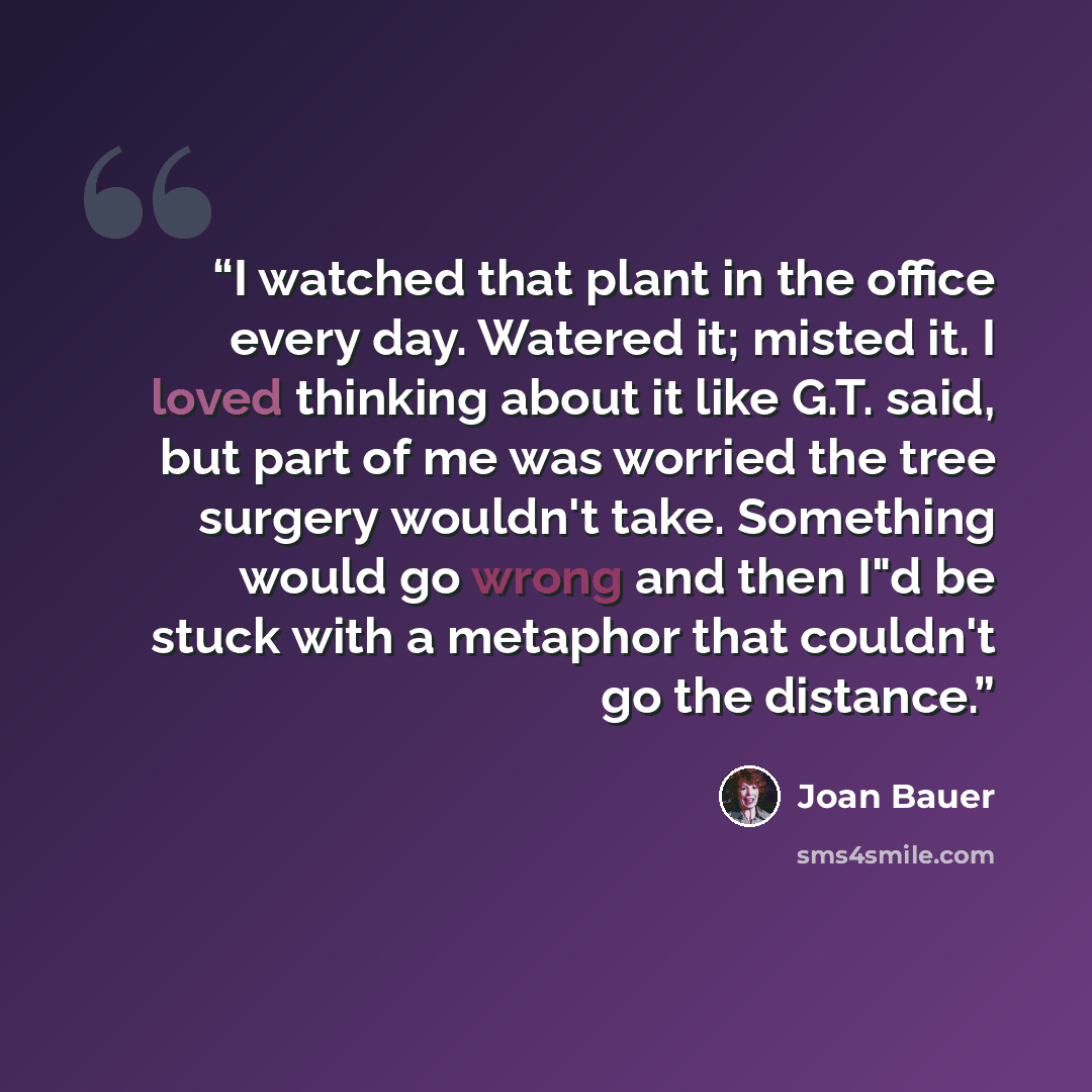 “I watched that plant in the office every day. Watered it; misted it. I loved thinking about it like G.T. said, but part of me was worried the tree surgery wouldn't take. Something would go wrong and then I"d be stuck with a metaphor that couldn't go the distance.” quote by Joan Bauer