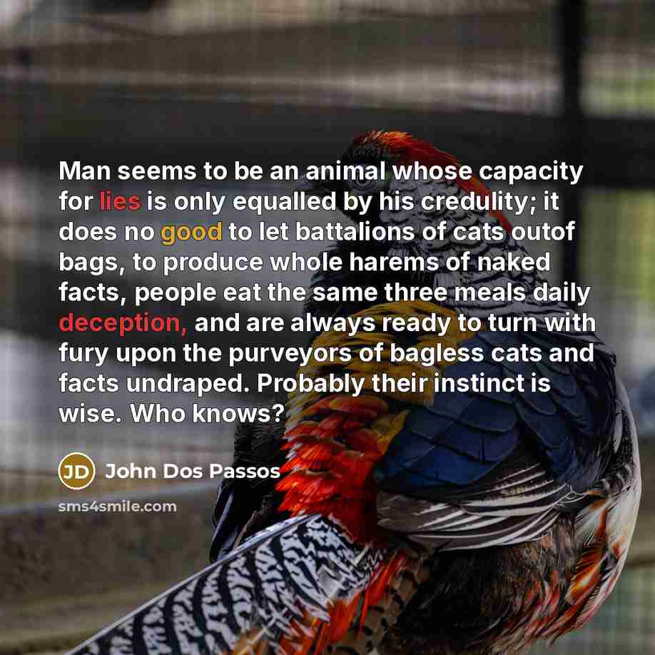 “Man seems to be an animal whose capacity for lies is only equalled by his credulity; it does no good to let battalions of cats outof bags, to produce whole harems of naked facts, people eat the same three meals daily deception, and are always ready to turn with fury upon the purveyors of bagless…” quote by John Dos Passos