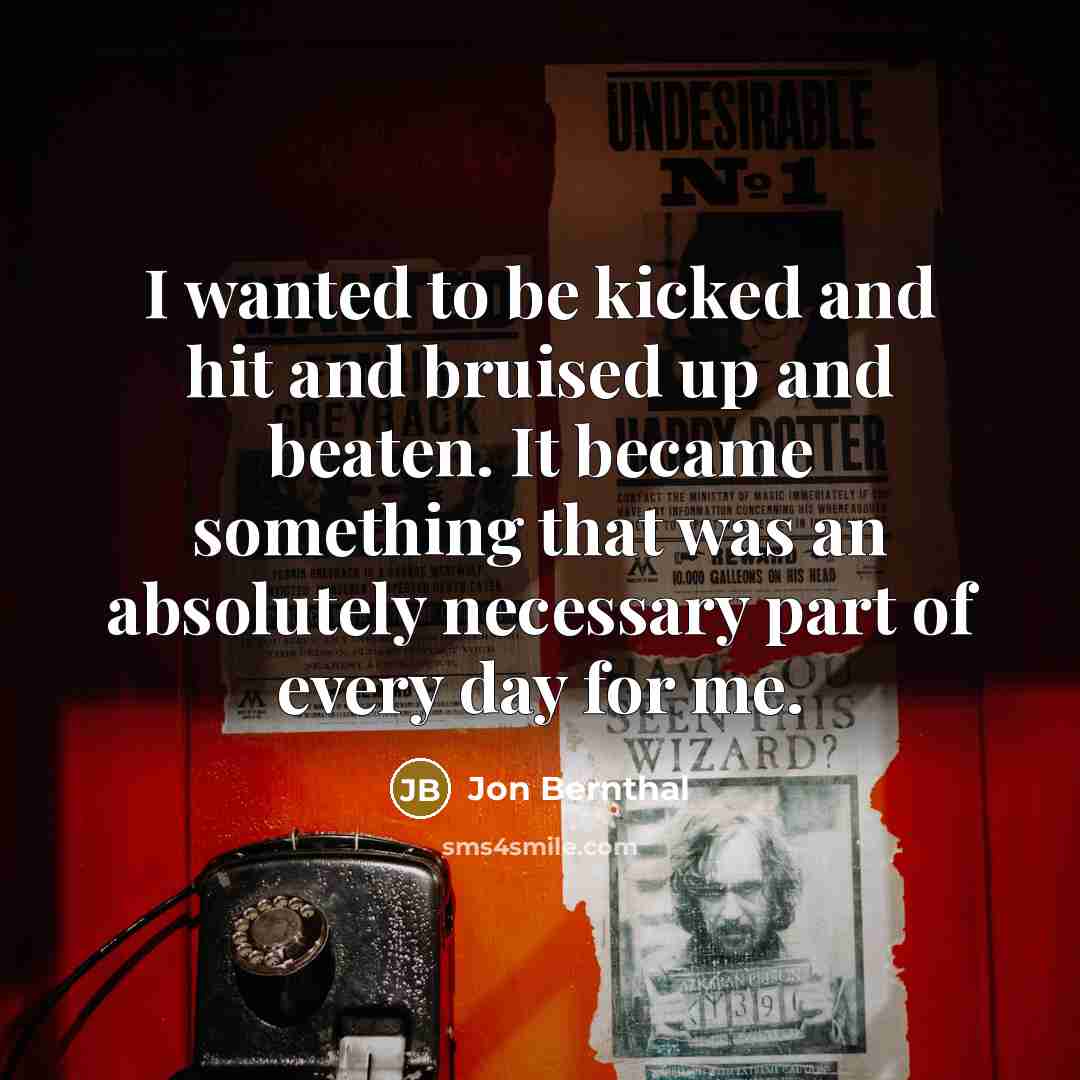 “I wanted to be kicked and hit and bruised up and beaten. It became something that was an absolutely necessary part of every day for me.” quote by Jon Bernthal
