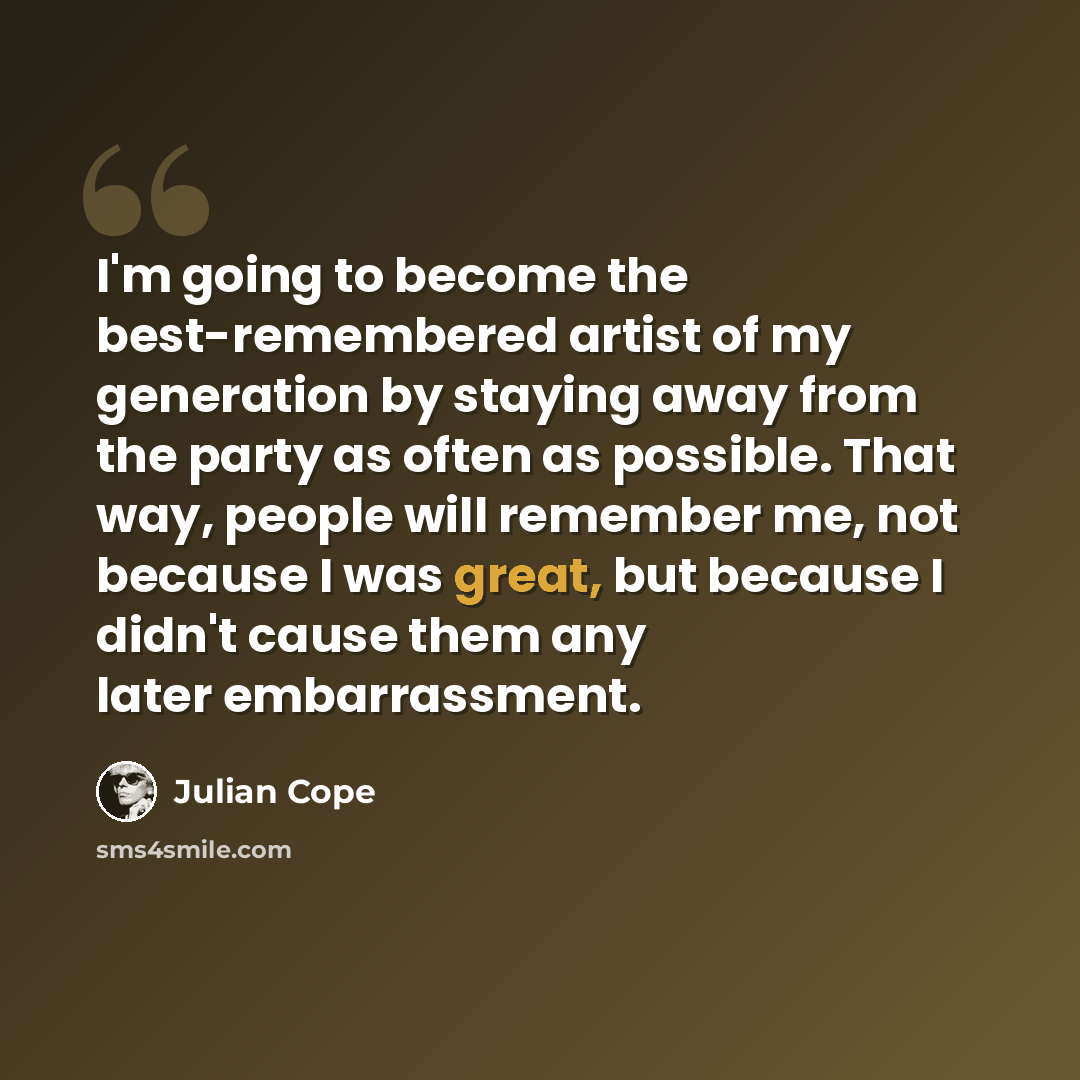 “I'm going to become the best-remembered artist of my generation by staying away from the party as often as possible. That way, people will remember me, not because I was great, but because I didn't cause them any later embarrassment.” quote by Julian Cope