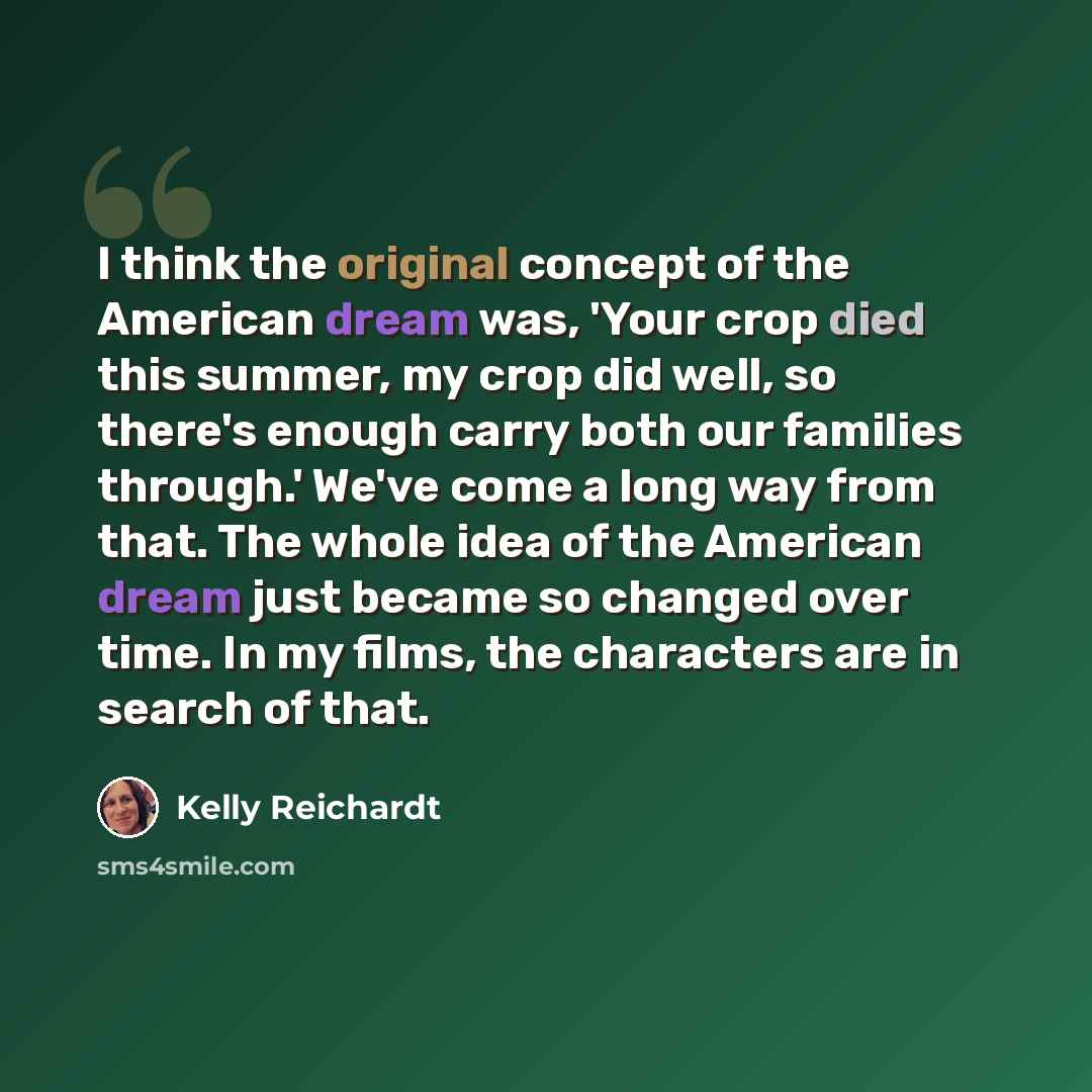 “I think the original concept of the American dream was, 'Your crop died this summer, my crop did well, so there's enough carry both our families through.' We've come a long way from that. The whole idea of the American dream just became so changed over time. In my films, the characters are in…” quote by Kelly Reichardt