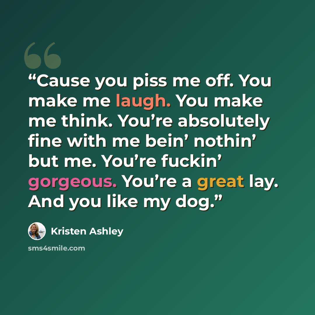 “Cause you piss me off. You make me laugh. You make me think. You’re absolutely fine with me bein’ nothin’ but me. You’re fuckin’ gorgeous. You’re a great lay. And you like my dog.” quote by Kristen Ashley