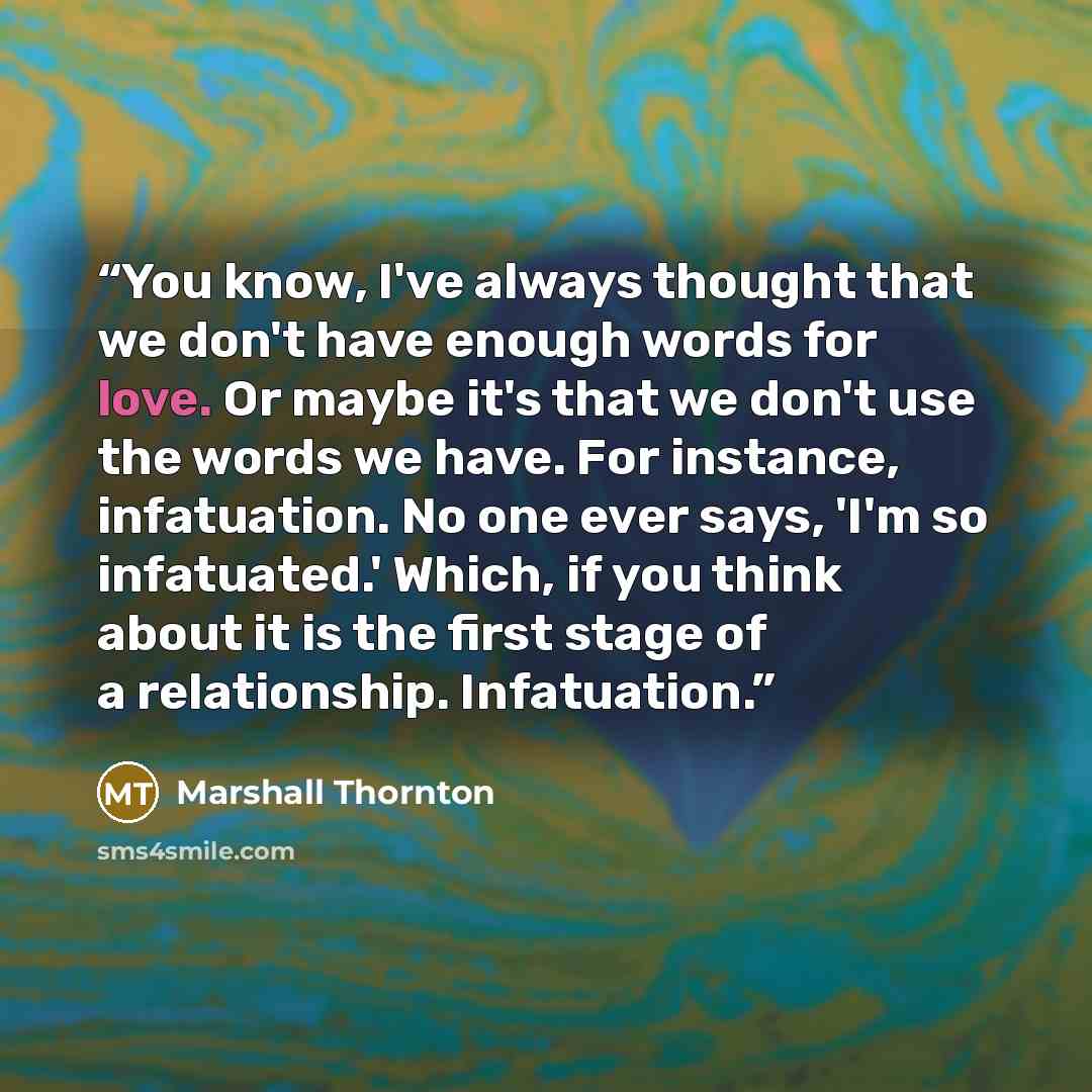 “You know, I've always thought that we don't have enough words for love. Or maybe it's that we don't use the words we have. For instance, infatuation. No one ever says, 'I'm so infatuated.' Which, if you think about it is the first stage of a relationship. Infatuation.” quote by Marshall Thornton