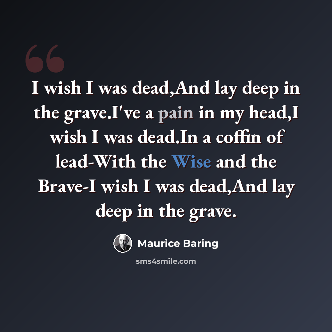 “I wish I was dead,And lay deep in the grave.I've a pain in my head,I wish I was dead.In a coffin of lead-With the Wise and the Brave-I wish I was dead,And lay deep in the grave.” quote by Maurice Baring