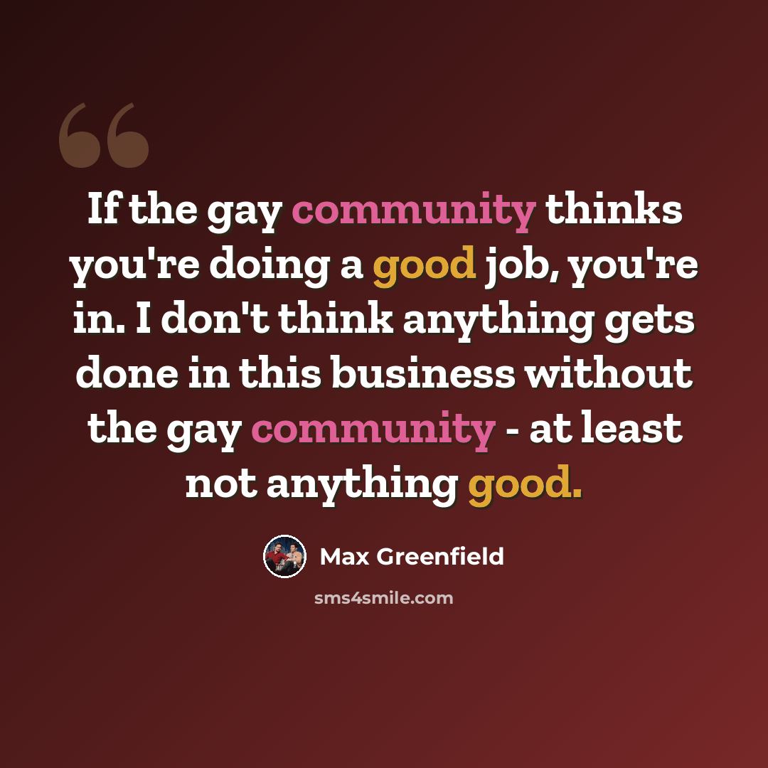“If the gay community thinks you're doing a good job, you're in. I don't think anything gets done in this business without the gay community - at least not anything good.” quote by Max Greenfield