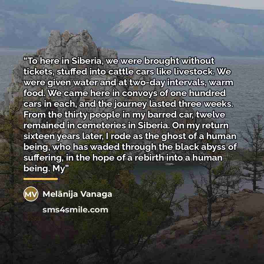 “To here in Siberia, we were brought without tickets, stuffed into cattle cars like livestock. We were given water and at two-day intervals, warm food. We came here in convoys of one hundred cars in each, and the journey lasted three weeks. From the thirty people in my barred car, twelve remained…” quote by Melānija Vanaga