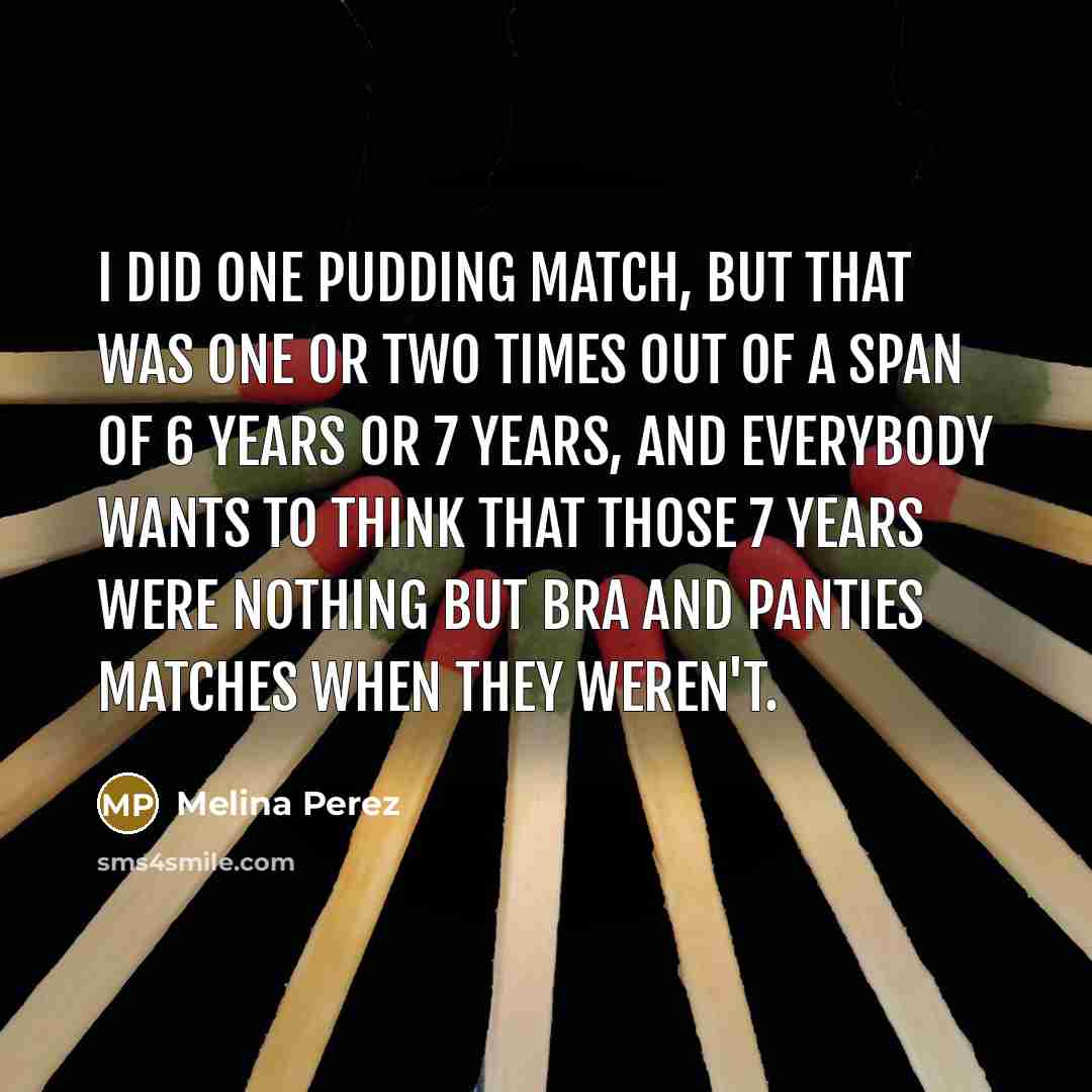 “I did one pudding match, but that was one or two times out of a span of 6 years or 7 years, and everybody wants to think that those 7 years were nothing but bra and panties matches when they weren't.” quote by Melina Perez