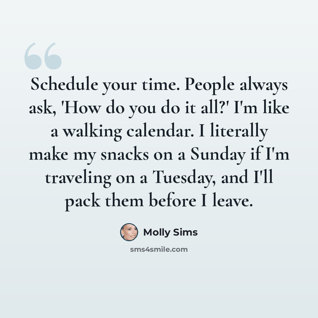 “Schedule your time. People always ask, 'How do you do it all?' I'm like a walking calendar. I literally make my snacks on a Sunday if I'm traveling on a Tuesday, and I'll pack them before I leave.” quote by Molly Sims