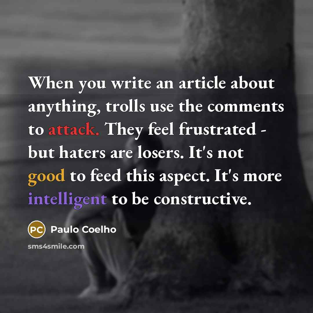 “When you write an article about anything, trolls use the comments to attack. They feel frustrated - but haters are losers. It's not good to feed this aspect. It's more intelligent to be constructive.” quote by Paulo Coelho