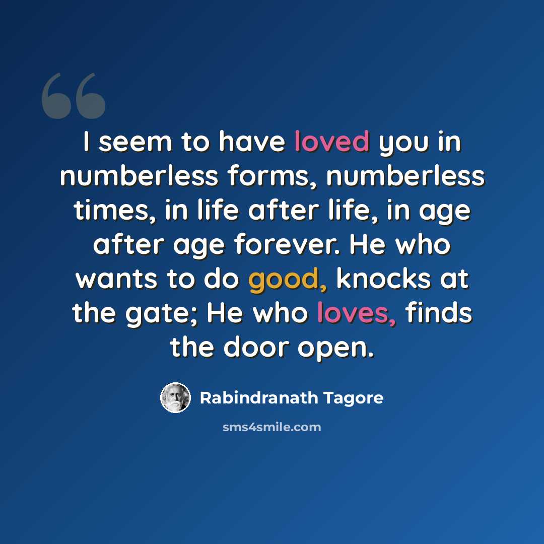 “I seem to have loved you in numberless forms, numberless times, in life after life, in age after age forever. He who wants to do good, knocks at the gate; He who loves, finds the door open.” quote by Rabindranath Tagore