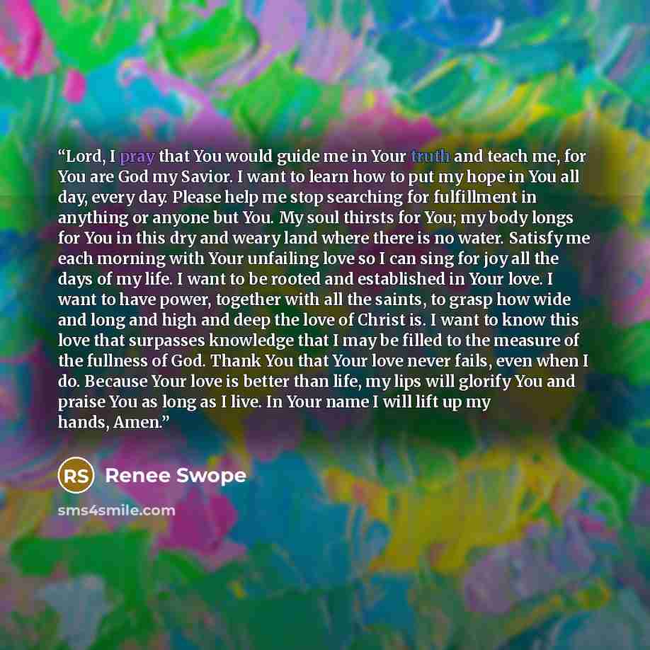 “Lord, I pray that You would guide me in Your truth and teach me, for You are God my Savior. I want to learn how to put my hope in You all day, every day. Please help me stop searching for fulfillment in anything or anyone but You. My soul thirsts for You; my body longs for You in this dry and…” quote by Renee Swope