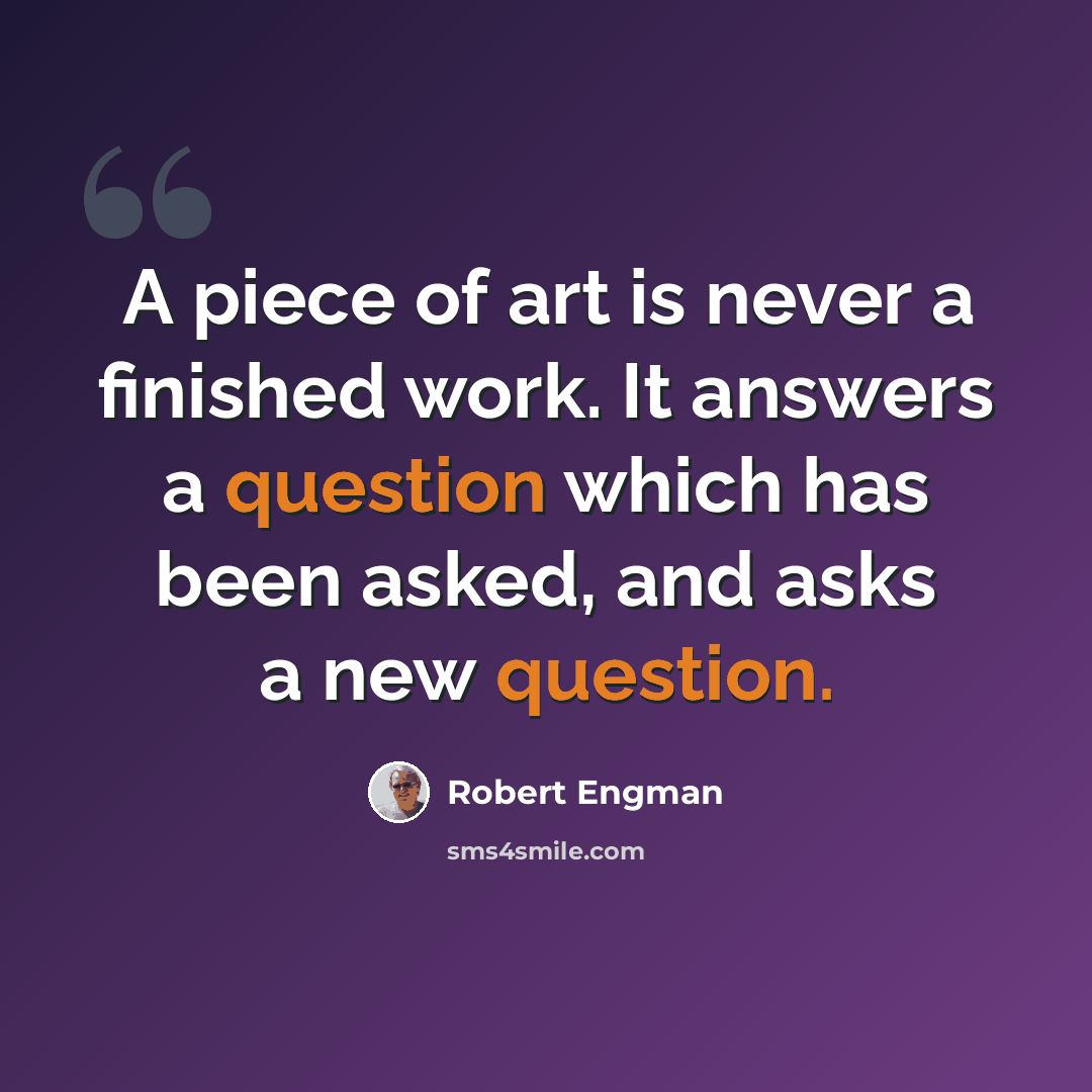 “A piece of art is never a finished work. It answers a question which has been asked, and asks a new question.” quote by Robert Engman