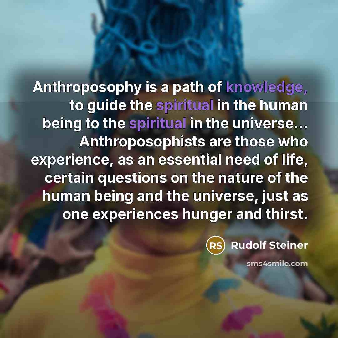 “Anthroposophy is a path of knowledge, to guide the spiritual in the human being to the spiritual in the universe... Anthroposophists are those who experience, as an essential need of life, certain questions on the nature of the human being and the universe, just as one experiences hunger and thirst.” quote by Rudolf Steiner