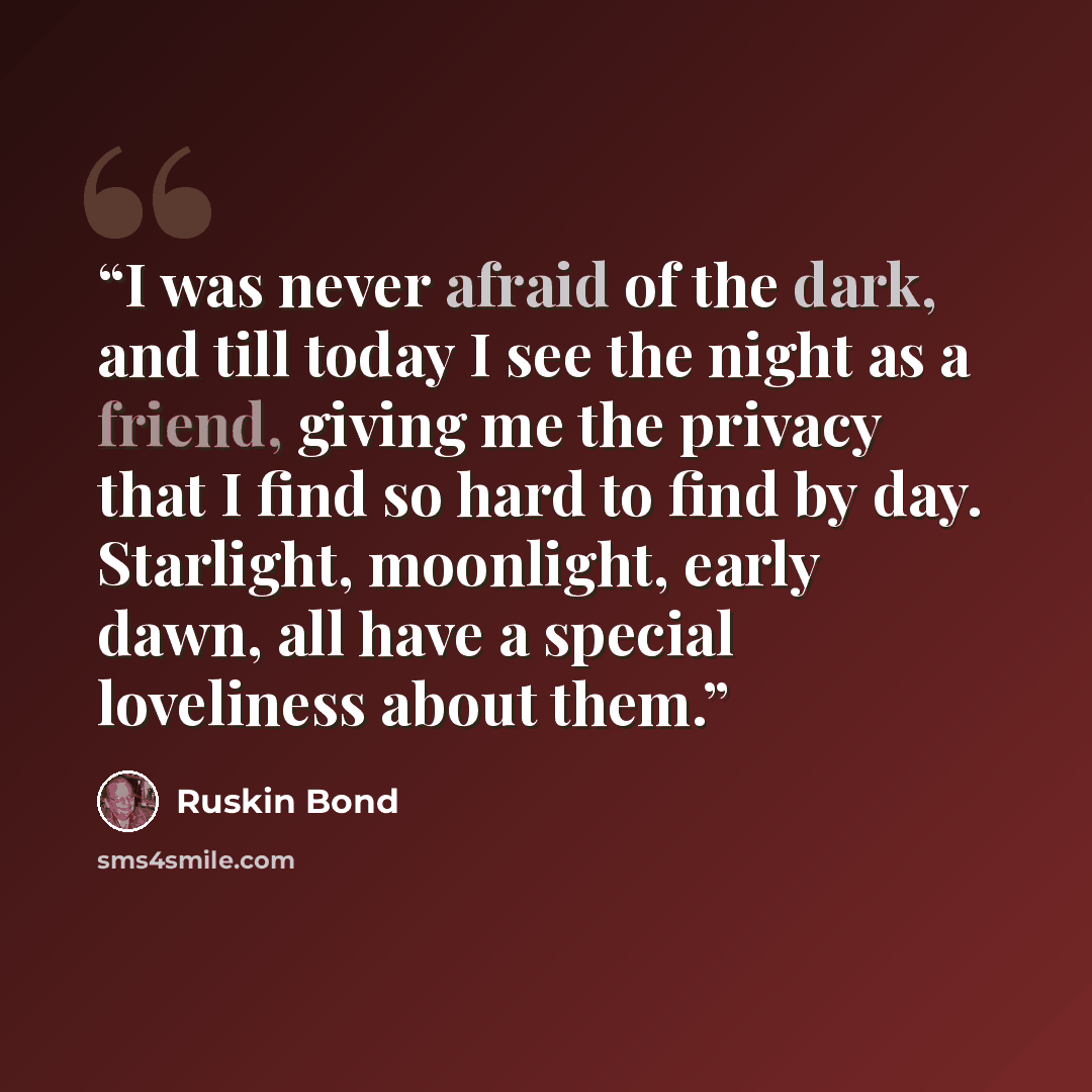 “I was never afraid of the dark, and till today I see the night as a friend, giving me the privacy that I find so hard to find by day. Starlight, moonlight, early dawn, all have a special loveliness about them.” quote by Ruskin Bond