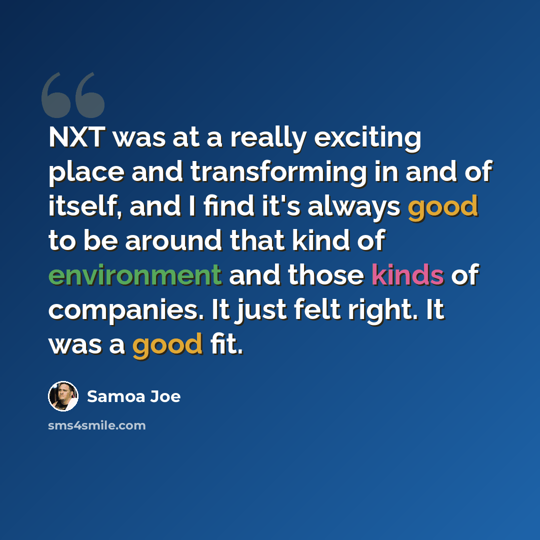 “NXT was at a really exciting place and transforming in and of itself, and I find it's always good to be around that kind of environment and those kinds of companies. It just felt right. It was a good fit.” quote by Samoa Joe