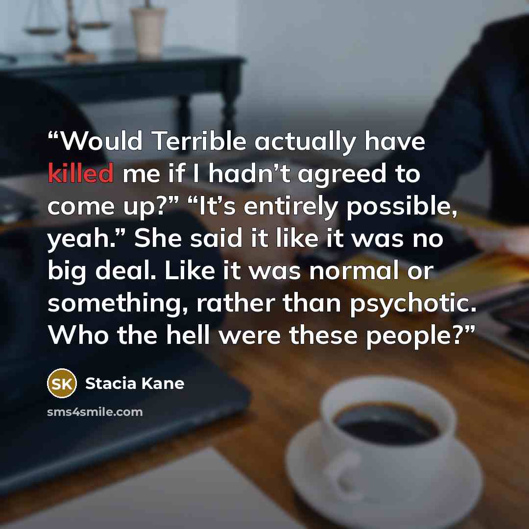 “Would Terrible actually have killed me if I hadn’t agreed to come up?” “It’s entirely possible, yeah.” She said it like it was no big deal. Like it was normal or something, rather than psychotic. Who the hell were these people?” quote by Stacia Kane