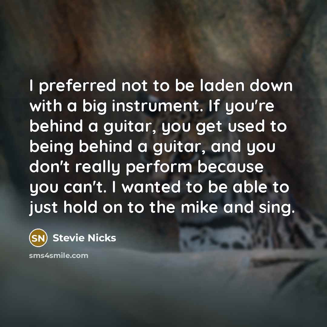 “I preferred not to be laden down with a big instrument. If you're behind a guitar, you get used to being behind a guitar, and you don't really perform because you can't. I wanted to be able to just hold on to the mike and sing.” quote by Stevie Nicks