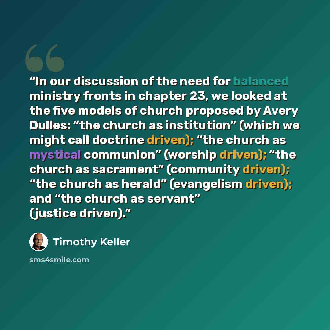 “In our discussion of the need for balanced ministry fronts in chapter 23, we looked at the five models of church proposed by Avery Dulles: “the church as institution” (which we might call doctrine driven); “the church as mystical communion” (worship driven); “the church as sacrament” (community…” quote by Timothy Keller