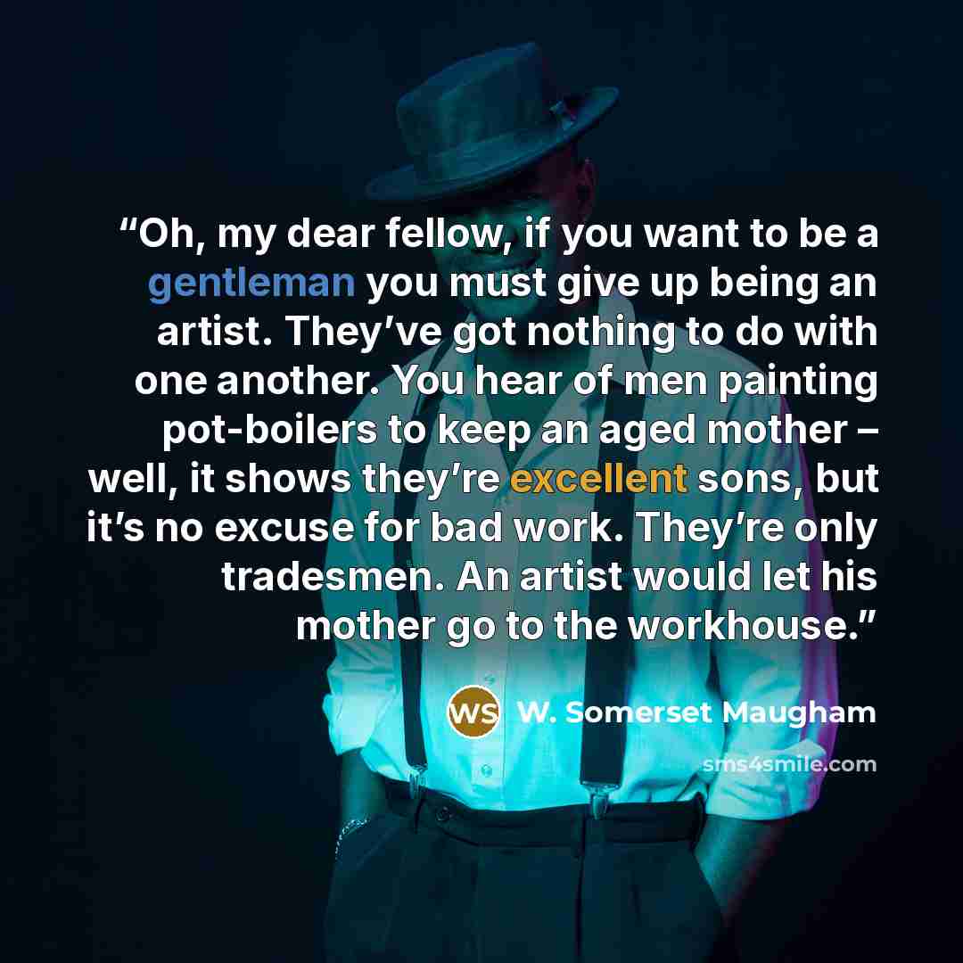 “Oh, my dear fellow, if you want to be a gentleman you must give up being an artist. They’ve got nothing to do with one another. You hear of men painting pot-boilers to keep an aged mother – well, it shows they’re excellent sons, but it’s no excuse for bad work. They’re only tradesmen. An artist…” quote by W. Somerset Maugham