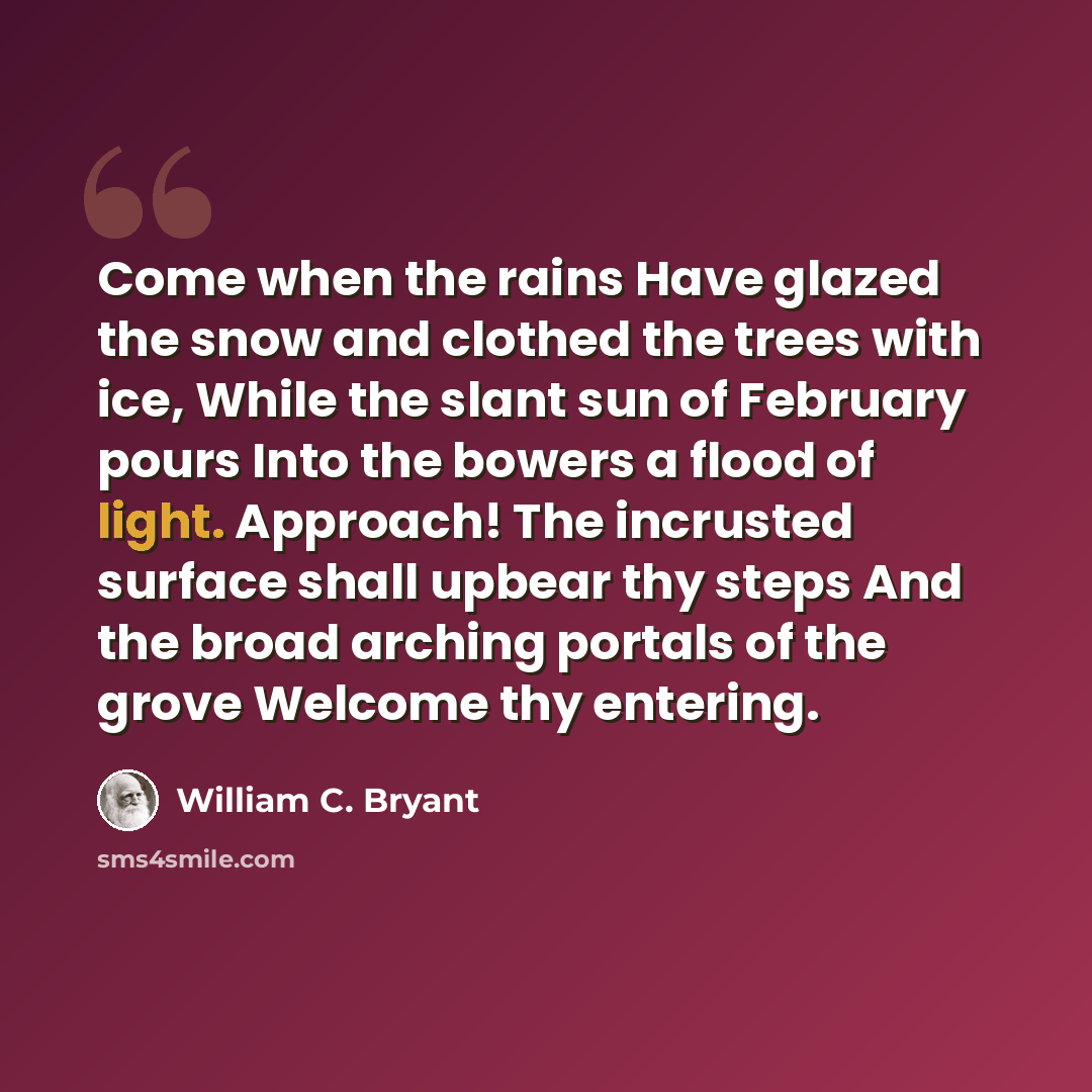 “Come when the rains Have glazed the snow and clothed the trees with ice, While the slant sun of February pours Into the bowers a flood of light. Approach! The incrusted surface shall upbear thy steps And the broad arching portals of the grove Welcome thy entering.” quote by William C. Bryant