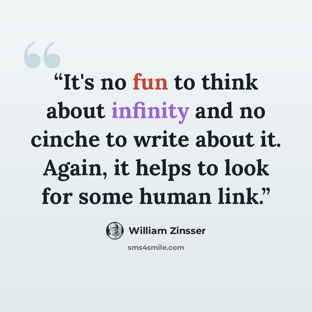 “It's no fun to think about infinity and no cinche to write about it. Again, it helps to look for some human link.” quote by William Zinsser