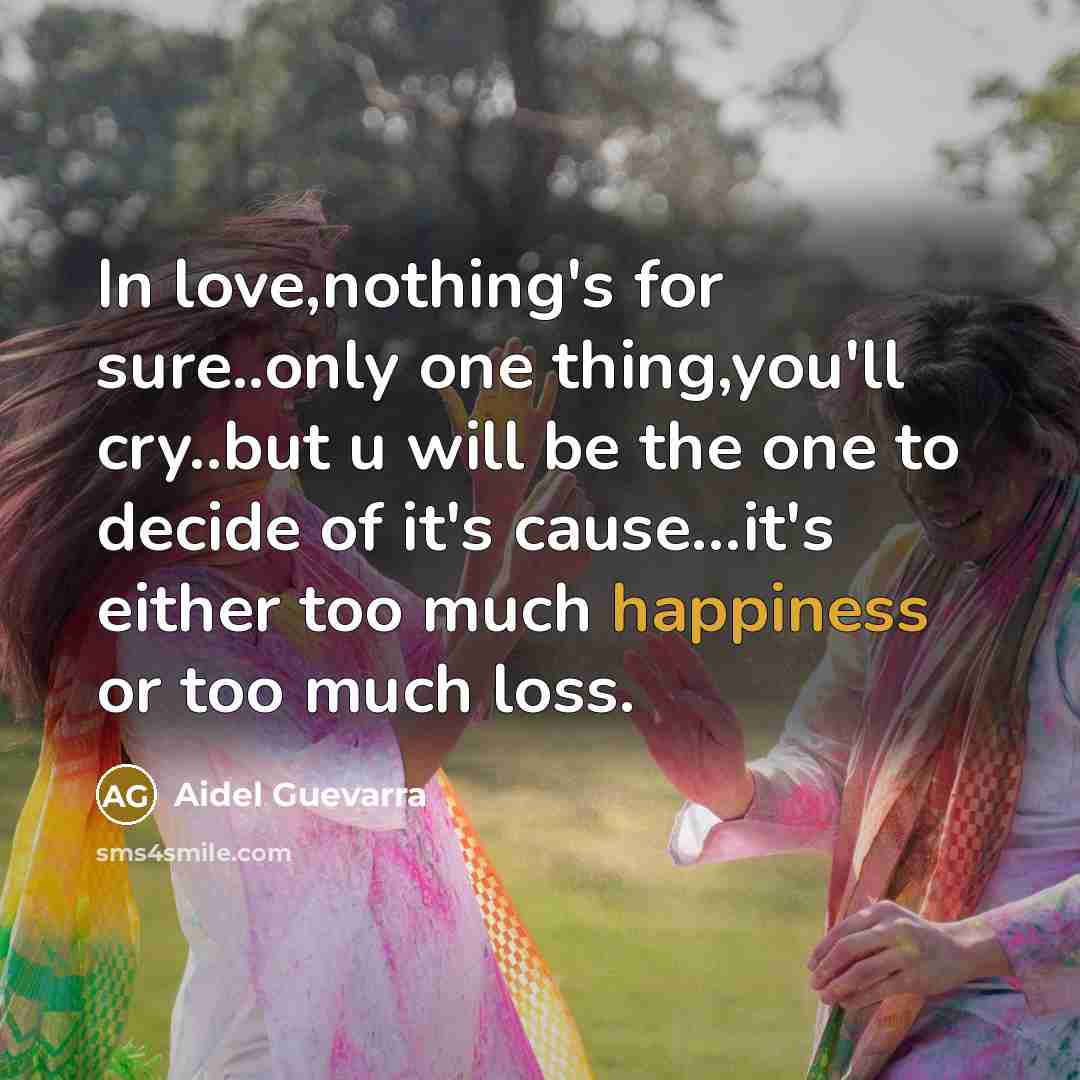 “In love,nothing's for sure..only one thing,you'll cry..but u will be the one to decide of it's cause...it's either too much happiness or too much loss.” quote by Aidel Guevarra