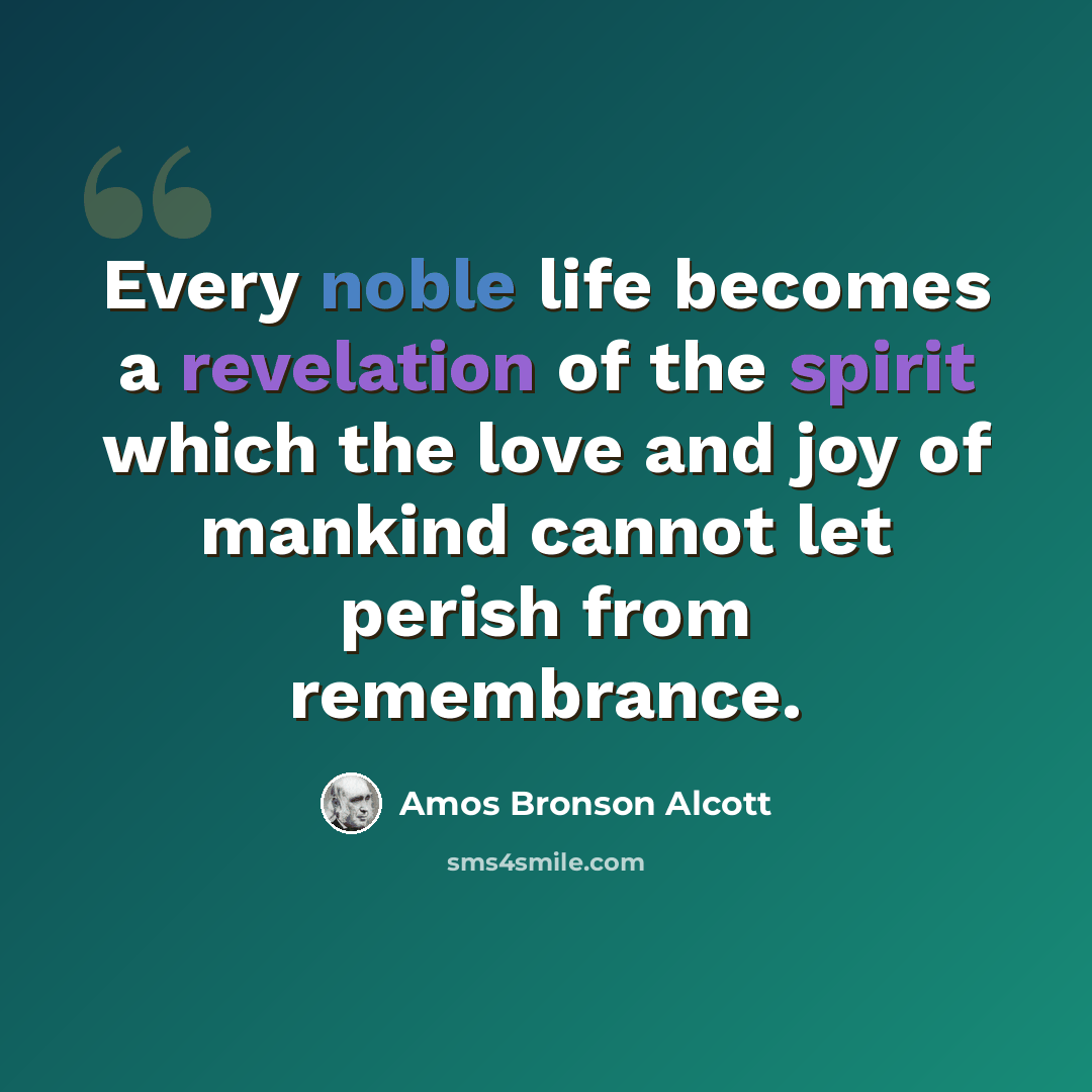 “Every noble life becomes a revelation of the spirit which the love and joy of mankind cannot let perish from remembrance.” quote by Amos Bronson Alcott