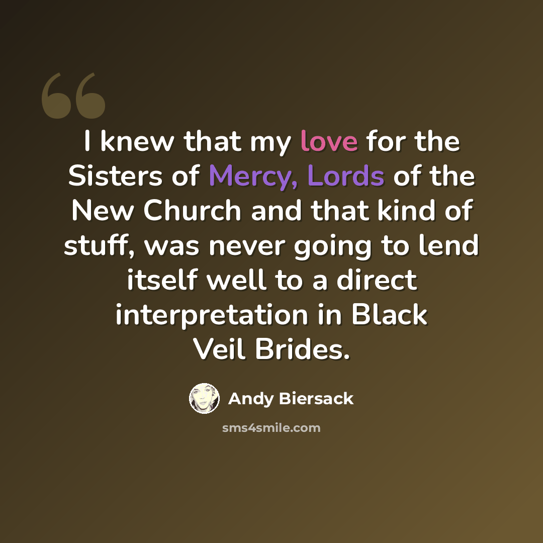 “I knew that my love for the Sisters of Mercy, Lords of the New Church and that kind of stuff, was never going to lend itself well to a direct interpretation in Black Veil Brides.” quote by Andy Biersack