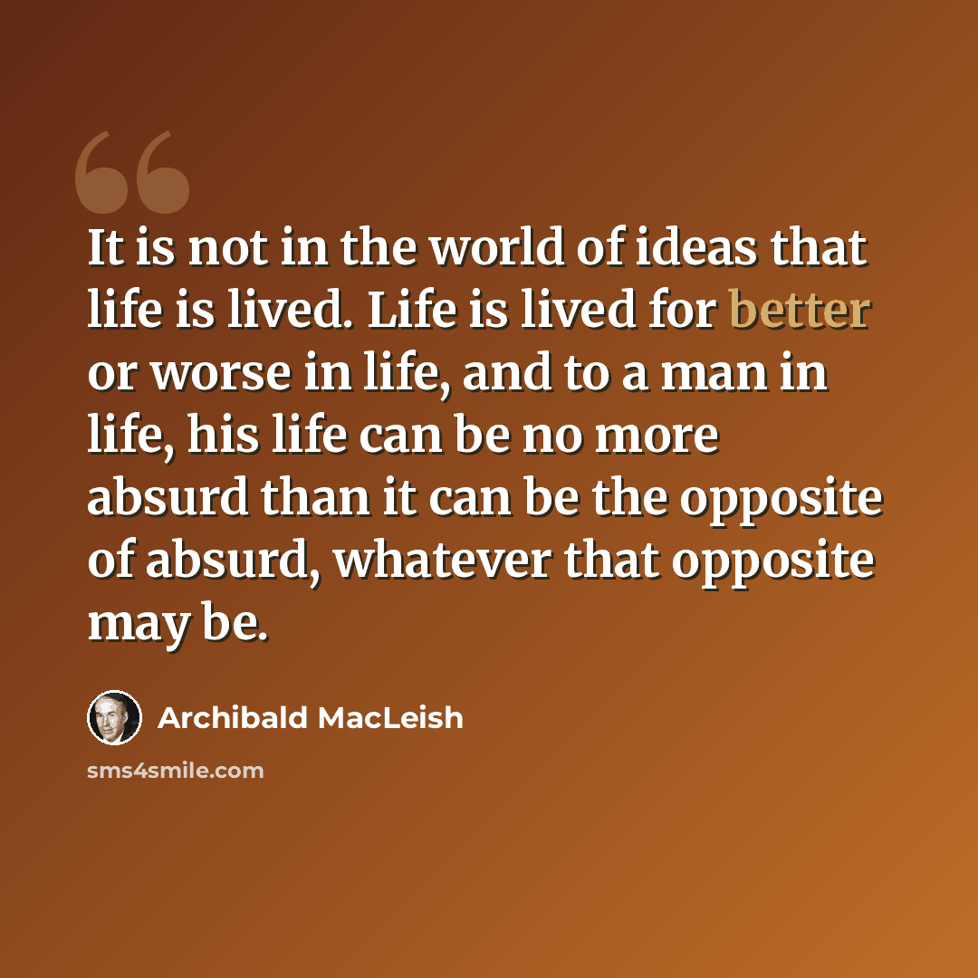 “It is not in the world of ideas that life is lived. Life is lived for better or worse in life, and to a man in life, his life can be no more absurd than it can be the opposite of absurd, whatever that opposite may be.” quote by Archibald MacLeish