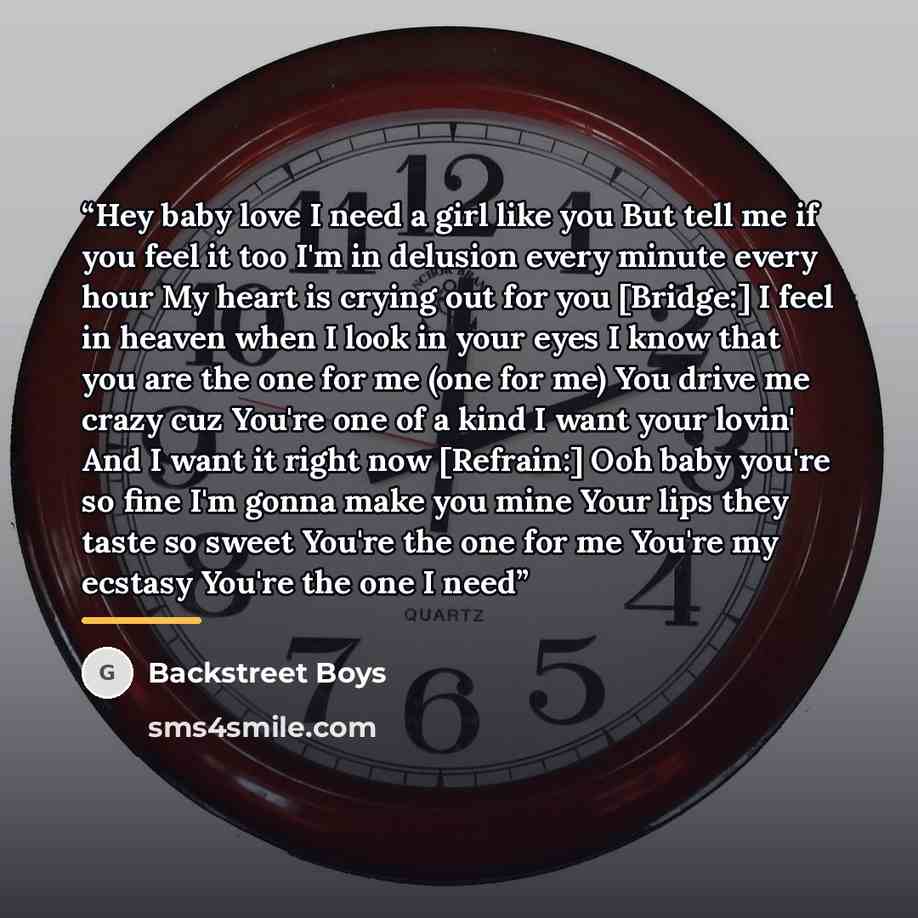 “Hey baby love I need a girl like you But tell me if you feel it too I'm in delusion every minute every hour My heart is crying out for you [Bridge:] I feel in heaven when I look in your eyes I know that you are the one for me (one for me) You drive me crazy cuz You're one of a kind I want your…” quote by Backstreet Boys