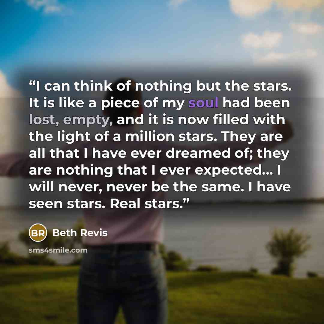 “I can think of nothing but the stars. It is like a piece of my soul had been lost, empty, and it is now filled with the light of a million stars. They are all that I have ever dreamed of; they are nothing that I ever expected... I will never, never be the same. I have seen stars. Real stars.” quote by Beth Revis