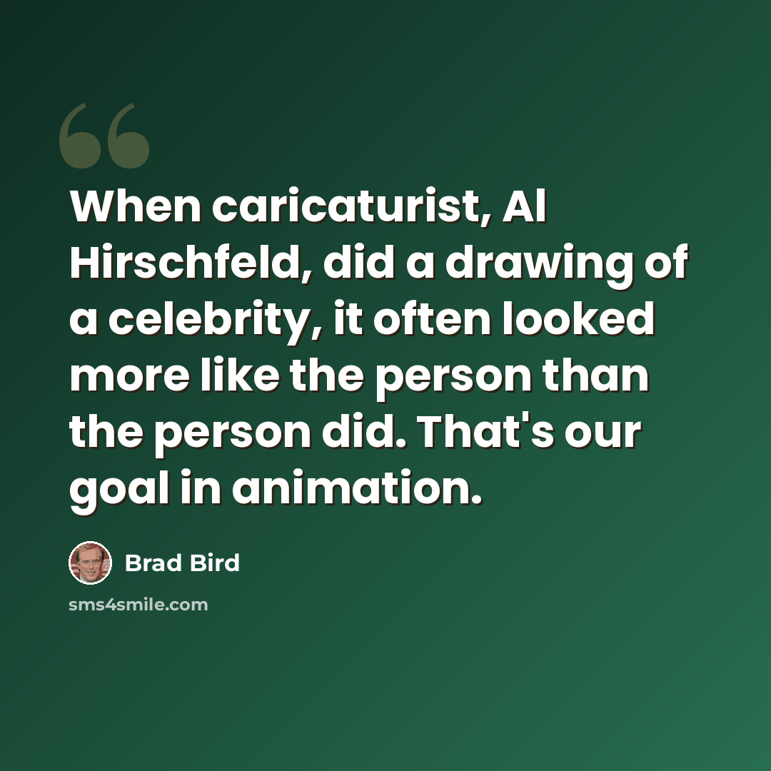 “When caricaturist, Al Hirschfeld, did a drawing of a celebrity, it often looked more like the person than the person did. That's our goal in animation.” quote by Brad Bird