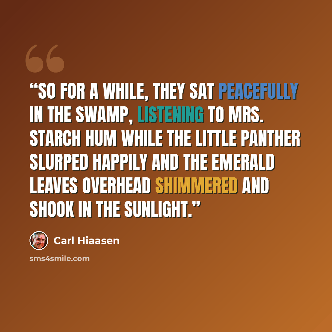 “So for a while, they sat peacefully in the swamp, listening to Mrs. Starch hum while the little panther slurped happily and the emerald leaves overhead shimmered and shook in the sunlight.” quote by Carl Hiaasen