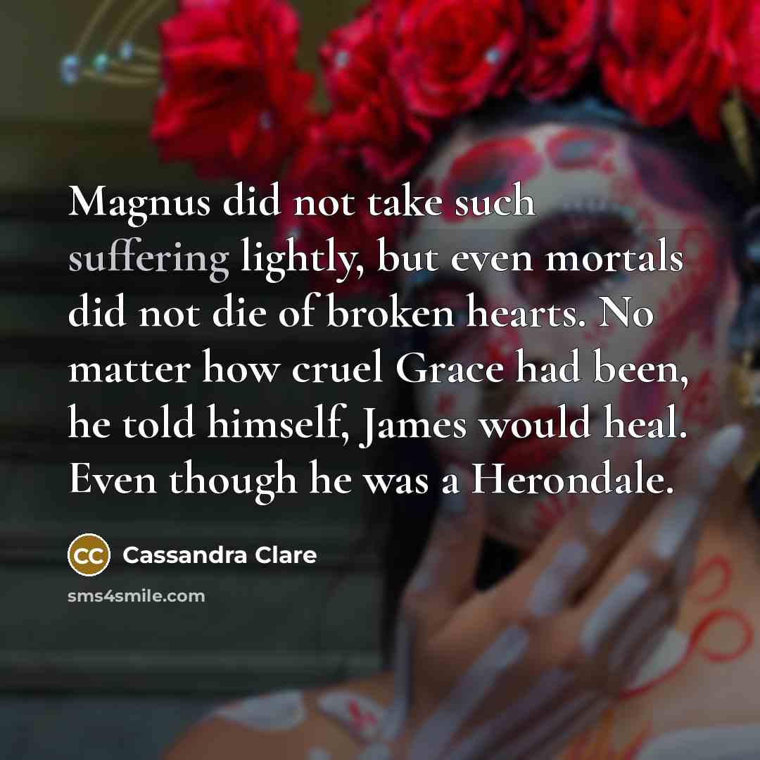 “Magnus did not take such suffering lightly, but even mortals did not die of broken hearts. No matter how cruel Grace had been, he told himself, James would heal. Even though he was a Herondale.” quote by Cassandra Clare