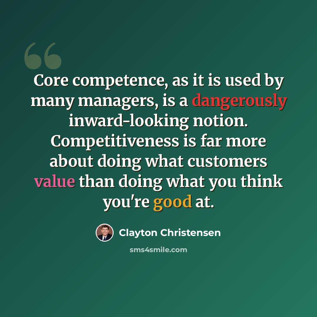 “Core competence, as it is used by many managers, is a dangerously inward-looking notion. Competitiveness is far more about doing what customers value than doing what you think you're good at.” quote by Clayton Christensen