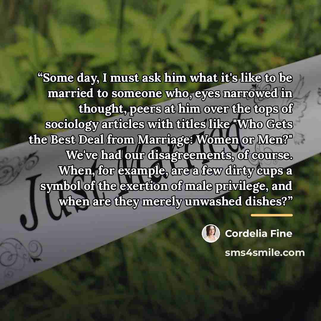 “Some day, I must ask him what it's like to be married to someone who, eyes narrowed in thought, peers at him over the tops of sociology articles with titles like "Who Gets the Best Deal from Marriage: Women or Men?" We've had our disagreements, of course. When, for example, are a few dirty cups a…” quote by Cordelia Fine