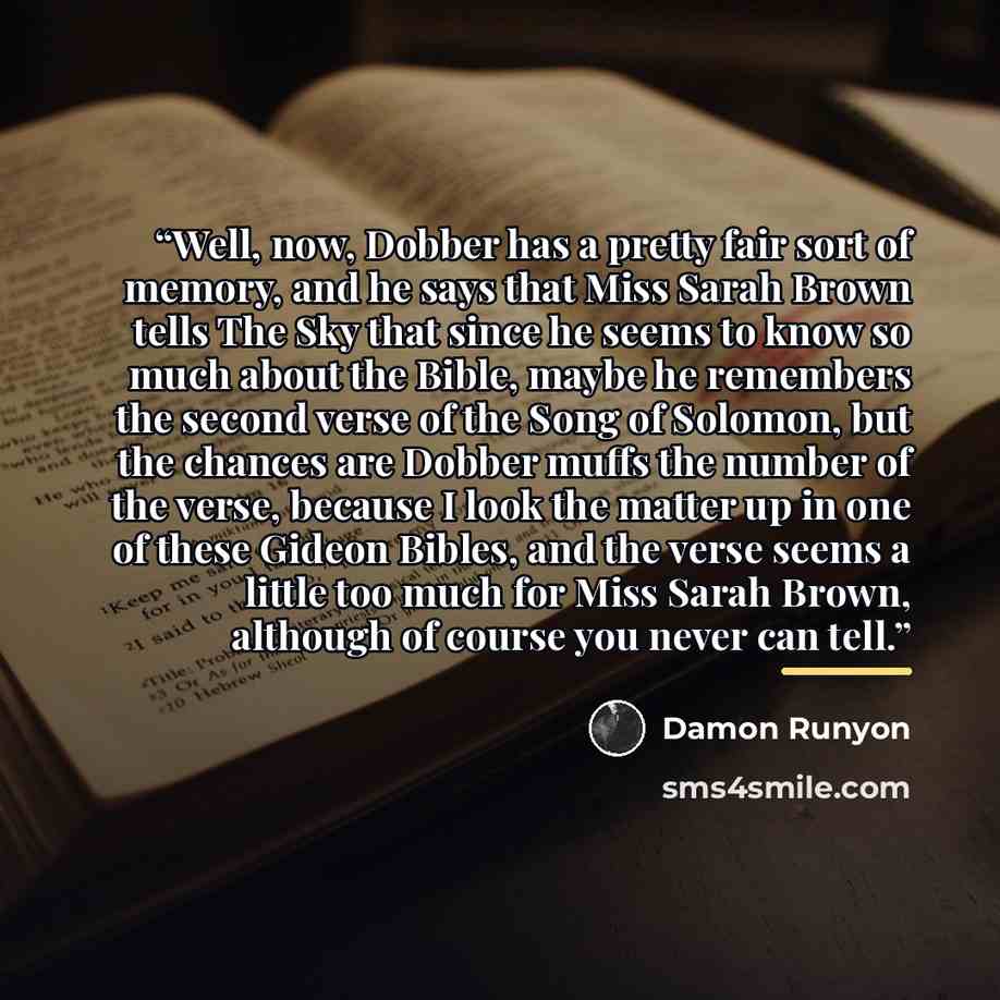 “Well, now, Dobber has a pretty fair sort of memory, and he says that Miss Sarah Brown tells The Sky that since he seems to know so much about the Bible, maybe he remembers the second verse of the Song of Solomon, but the chances are Dobber muffs the number of the verse, because I look the matter…” quote by Damon Runyon