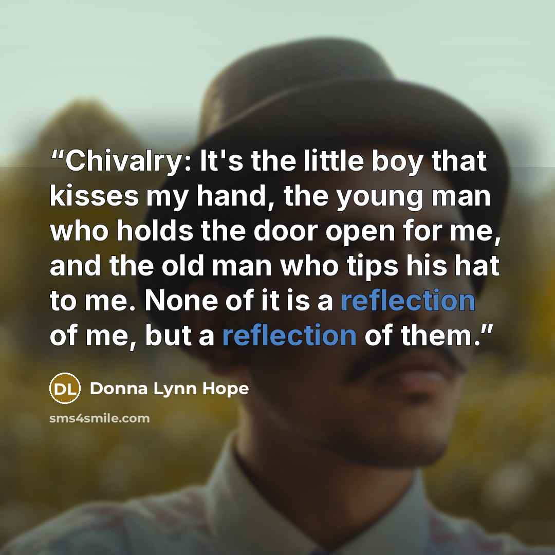 “Chivalry: It's the little boy that kisses my hand, the young man who holds the door open for me, and the old man who tips his hat to me. None of it is a reflection of me, but a reflection of them.” quote by Donna Lynn Hope