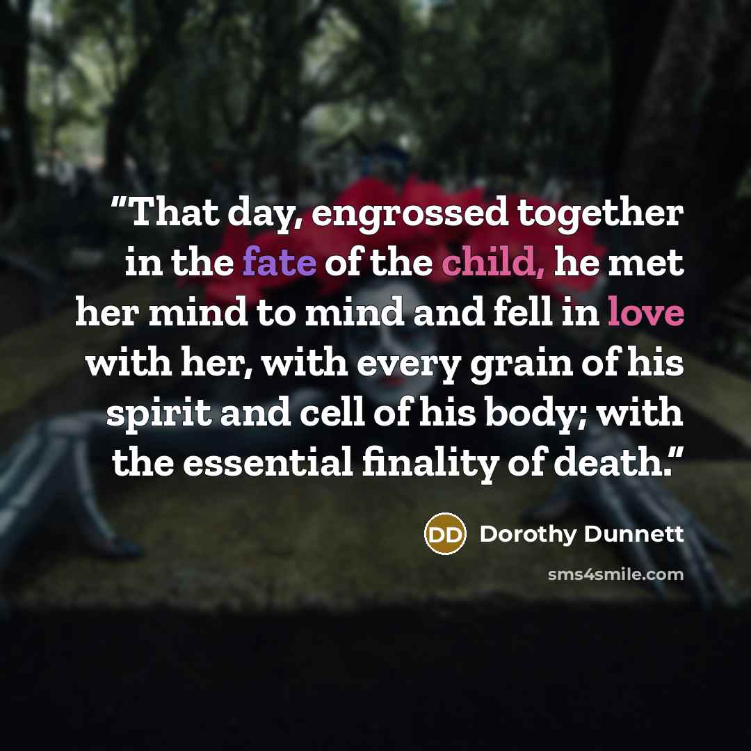 “That day, engrossed together in the fate of the child, he met her mind to mind and fell in love with her, with every grain of his spirit and cell of his body; with the essential finality of death.” quote by Dorothy Dunnett