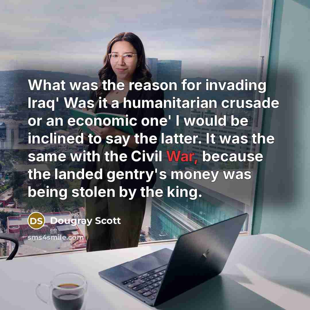 “What was the reason for invading Iraq' Was it a humanitarian crusade or an economic one' I would be inclined to say the latter. It was the same with the Civil War, because the landed gentry's money was being stolen by the king.” quote by Dougray Scott