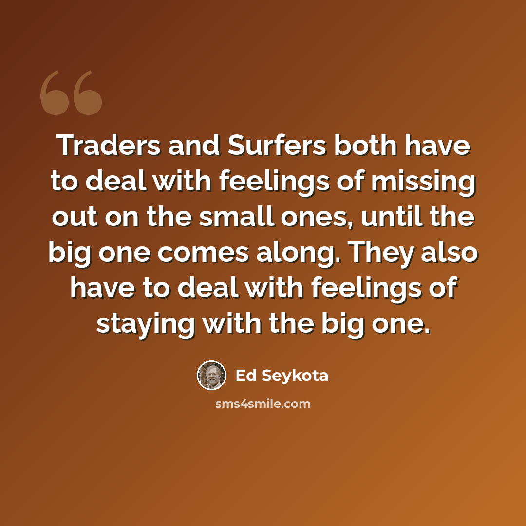“Traders and Surfers both have to deal with feelings of missing out on the small ones, until the big one comes along. They also have to deal with feelings of staying with the big one.” quote by Ed Seykota