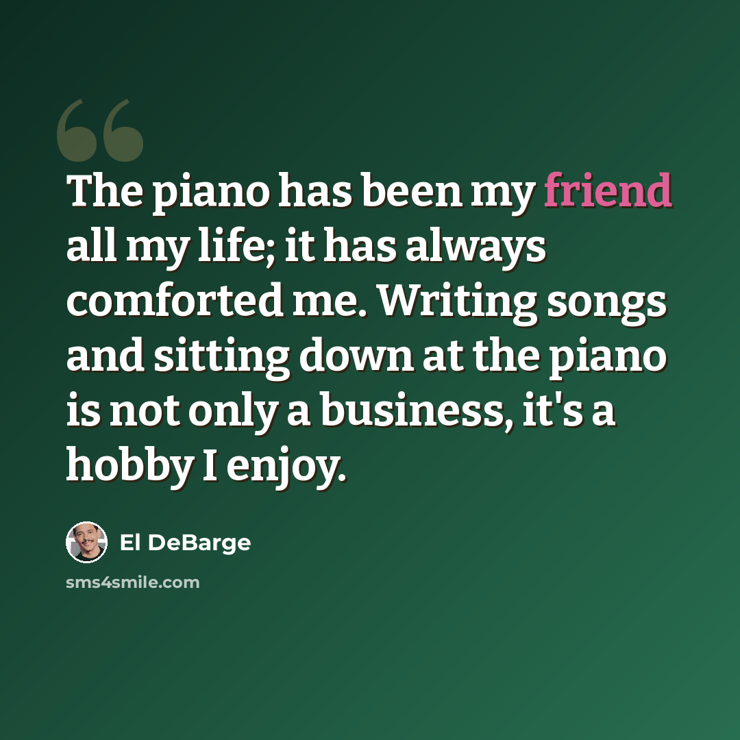 “The piano has been my friend all my life; it has always comforted me. Writing songs and sitting down at the piano is not only a business, it's a hobby I enjoy.” quote by El DeBarge