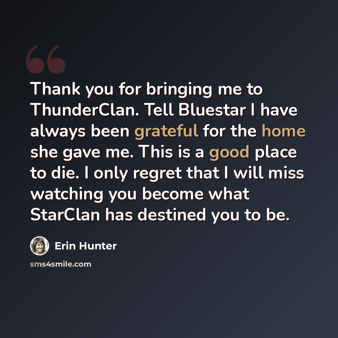 “Thank you for bringing me to ThunderClan. Tell Bluestar I have always been grateful for the home she gave me. This is a good place to die. I only regret that I will miss watching you become what StarClan has destined you to be.” quote by Erin Hunter