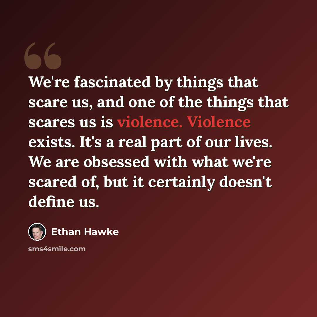 “We're fascinated by things that scare us, and one of the things that scares us is violence. Violence exists. It's a real part of our lives. We are obsessed with what we're scared of, but it certainly doesn't define us.” quote by Ethan Hawke