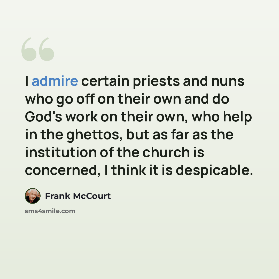 “I admire certain priests and nuns who go off on their own and do God's work on their own, who help in the ghettos, but as far as the institution of the church is concerned, I think it is despicable.” quote by Frank McCourt